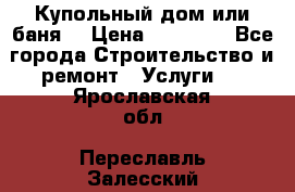 Купольный дом или баня  › Цена ­ 68 000 - Все города Строительство и ремонт » Услуги   . Ярославская обл.,Переславль-Залесский г.